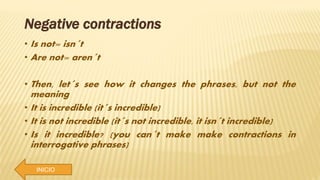 INICIO
Negative contractions
• Is not= isn´t
• Are not= aren´t
• Then, let´s see how it changes the phrases, but not the
meaning
• It is incredible (it´s incredible)
• It is not incredible (it´s not incredible, it isn´t incredible)
• Is it incredible? (you can´t make make contractions in
interrogative phrases)
 
