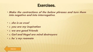 INICIO
Exercises.
• Make the contractions of the below phrases and turn them
into negative and into interrogative.
• 1. she is so cruel
• 2. you are my inspiration
• 3. we are good Friends
• 4. Carl and Hegel are mind destroyers
• 5. he´s my roomate
 