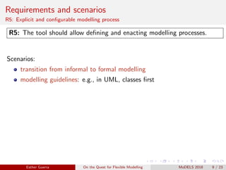 Requirements and scenarios
R5: Explicit and conﬁgurable modelling process
R5: The tool should allow deﬁning and enacting modelling processes.
Scenarios:
transition from informal to formal modelling
modelling guidelines: e.g., in UML, classes ﬁrst
Esther Guerra On the Quest for Flexible Modelling MoDELS 2018 9 / 23
 