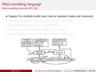 Meta-modelling language
Basic modelling elements (R3, R4)
Support for multiple levels (one class to represent types and instances)
Models and objects can have features and constraints
Instantiation cardinality vs Value cardinality
References can have several targets, at any level
Generalization at any meta-level (relation Object.super)
Model Object
Feature
TypedElement
Featured
Element
ValuedElement
name: String
lbound: int
ubound: int
lbound_v: int
ubound_v: int
Attribute Reference
features
*
*
objects
*
super
Target
*to
object
Integrity
Constraint
name: String
body: String
context
Esther Guerra On the Quest for Flexible Modelling MoDELS 2018 13 / 23
 