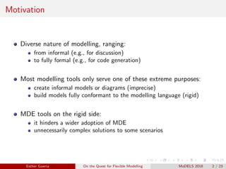 Motivation
Diverse nature of modelling, ranging:
from informal (e.g., for discussion)
to fully formal (e.g., for code generation)
Most modelling tools only serve one of these extreme purposes:
create informal models or diagrams (imprecise)
build models fully conformant to the modelling language (rigid)
MDE tools on the rigid side:
it hinders a wider adoption of MDE
unnecessarily complex solutions to some scenarios
Esther Guerra On the Quest for Flexible Modelling MoDELS 2018 2 / 23
 