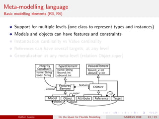 Meta-modelling language
Basic modelling elements (R3, R4)
Support for multiple levels (one class to represent types and instances)
Models and objects can have features and constraints
Instantiation cardinality vs Value cardinality
References can have several targets, at any level
Generalization at any meta-level (relation Object.super)
Model Object
Feature
TypedElement
Featured
Element
ValuedElement
name: String
lbound: int
ubound: int
lbound_v: int
ubound_v: int
Attribute Reference
features
*
*
objects
*
super
Target
*to
object
Integrity
Constraint
name: String
body: String
context
Esther Guerra On the Quest for Flexible Modelling MoDELS 2018 13 / 23
 