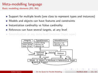 Meta-modelling language
Basic modelling elements (R3, R4)
Support for multiple levels (one class to represent types and instances)
Models and objects can have features and constraints
Instantiation cardinality vs Value cardinality
References can have several targets, at any level
Generalization at any meta-level (relation Object.super)
Model Object
Feature
TypedElement
Featured
Element
ValuedElement
name: String
lbound: int
ubound: int
lbound_v: int
ubound_v: int
Attribute Reference
features
*
*
objects
*
super
Target
*to
object
Integrity
Constraint
name: String
body: String
context
Esther Guerra On the Quest for Flexible Modelling MoDELS 2018 13 / 23
 