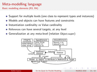Meta-modelling language
Basic modelling elements (R3, R4)
Support for multiple levels (one class to represent types and instances)
Models and objects can have features and constraints
Instantiation cardinality vs Value cardinality
References can have several targets, at any level
Generalization at any meta-level (relation Object.super)
Model Object
Feature
TypedElement
Featured
Element
ValuedElement
name: String
lbound: int
ubound: int
lbound_v: int
ubound_v: int
Attribute Reference
features
*
*
objects
*
super
Target
*to
object
Integrity
Constraint
name: String
body: String
context
Esther Guerra On the Quest for Flexible Modelling MoDELS 2018 13 / 23
 