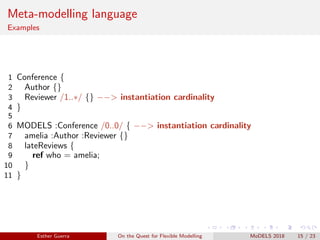 Meta-modelling language
Examples
1 Conference {
2 Author {}
3 Reviewer /1..∗/ {} −−> instantiation cardinality
4 }
5
6 MODELS :Conference /0..0/ { −−> instantiation cardinality
7 amelia :Author :Reviewer {}
8 lateReviews {
9 ref who = amelia;
10 }
11 }
Esther Guerra On the Quest for Flexible Modelling MoDELS 2018 15 / 23
 
