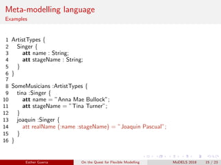 Meta-modelling language
Examples
1 ArtistTypes {
2 Singer {
3 att name : String;
4 att stageName : String;
5 }
6 }
7
8 SomeMusicians :ArtistTypes {
9 tina :Singer {
10 att name = ”Anna Mae Bullock”;
11 att stageName = ”Tina Turner”;
12 }
13 joaquin :Singer {
14 att realName (:name :stageName) = ”Joaquin Pascual”;
15 }
16 }
Esther Guerra On the Quest for Flexible Modelling MoDELS 2018 15 / 23
 