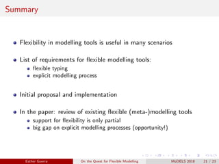 Summary
Flexibility in modelling tools is useful in many scenarios
List of requirements for ﬂexible modelling tools:
ﬂexible typing
explicit modelling process
Initial proposal and implementation
In the paper: review of existing ﬂexible (meta-)modelling tools
support for ﬂexibility is only partial
big gap on explicit modelling processes (opportunity!)
Esther Guerra On the Quest for Flexible Modelling MoDELS 2018 21 / 23
 