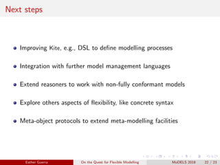 Next steps
Improving Kite, e.g., DSL to deﬁne modelling processes
Integration with further model management languages
Extend reasoners to work with non-fully conformant models
Explore others aspects of ﬂexibility, like concrete syntax
Meta-object protocols to extend meta-modelling facilities
Esther Guerra On the Quest for Flexible Modelling MoDELS 2018 22 / 23
 