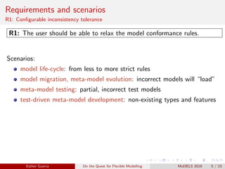 Requirements and scenarios
R1: Conﬁgurable inconsistency tolerance
R1: The user should be able to relax the model conformance rules.
Scenarios:
model life-cycle: from less to more strict rules
model migration, meta-model evolution: incorrect models will “load”
meta-model testing: partial, incorrect test models
test-driven meta-model development: non-existing types and features
Esther Guerra On the Quest for Flexible Modelling MoDELS 2018 5 / 23
 