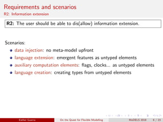 Requirements and scenarios
R2: Information extension
R2: The user should be able to dis(allow) information extension.
Scenarios:
data injection: no meta-model upfront
language extension: emergent features as untyped elements
auxiliary computation elements: ﬂags, clocks... as untyped elements
language creation: creating types from untyped elements
Esther Guerra On the Quest for Flexible Modelling MoDELS 2018 6 / 23
 