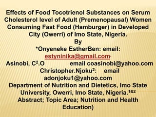 Effects of Food Tocotrienol Substances on Serum
Cholesterol level of Adult (Premenopausal) Women
Consuming Fast Food (Hamburger) in Developed
City (Owerri) of Imo State, Nigeria.
By
*Onyeneke EstherBen: email:
estyninika@gmail.com,
Asinobi, C2.O email coasinobi@yahoo.com
Christopher.Njoku2: email
adonjoku1@yahoo.com
Department of Nutrition and Dietetics, Imo State
University, Owerri, Imo State, Nigeria.1&2
Abstract; Topic Area; Nutrition and Health
Education)
 