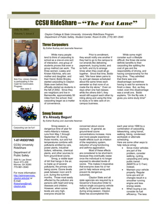 July 15, 2003
Volume 1, Issue 2
CCSU RideShare – “The Fast Lane”
Bob Fox, Library Director,
is participating in the
Cash for Commuters
Program.
See page 2.
Clayton College & State University, University RideShare Program
Department of Public Safety, Student Center, Room D-209, (770) 961-3540
While many people
tend to think of carpooling to
school as a one-on-one sort
of interaction, one group of
students proves that even a
group method can work. The
three women, Lesley and
Kristen Kilchriss, who are
mother and daughter, and
their friend, Bobbi Brooks,
started carpooling to Clayton
State even before they
officially started as students in
the fall of 2002. Since they
are neighbors and live in
Barnesville, approximately 50
miles from the school, their
carpooling began as a matter
of convenience.
Three Carpoolers
Smog Season
Smog season, a
dangerous time of year for
metro-Atlanta’s masses,
runs from May 1 through
September 30. During
those months, sun and hot
temperatures combine with
pollutants emitted by cars,
power plants, industrial
boilers, refineries, chemical
plants, and other sources to
form ground-level ozone.
Smog, a visible layer
of dirt that hangs in the air,
is made up of several
pollutants, the primary one
being ozone. Ozone levels
peak between noon and 6
p.m. during the summer
months. Those most easily
affected by the pollution are
persons with heart and lung
diseases and children.
However, when ozone
levels are very high,
everyone should be
By Esther Bushay and Jeannette Newman
Prior to enrollment,
they would notify one another if
they had to go to the campus to
run errands like delivering
paperwork, buying books, and
so forth, and try to arrange
times when they could all go
together. Since that time, Bobbi
said, “We have taken pains to
try and get classes scheduled
about the same times each
semester so that none of us
made the trip alone.” Even on
days when one had classes
while the others didn’t, they
would still support each other by
riding along and using the time
to study or to take care of on-
campus business.
While some might
consider such a lifestyle
difficult, the three cite some
definite benefits to their
carpooling like splitting the
cost of gas and the
responsibility of driving, and
having companionship for the
long drive. They admitted
that there was one
disadvantage--sometimes
having to wait for someone to
finish a class. But, as they
noted, even this disadvantage
was a small one. Bobbi
explains, “On the flip side, it
gives you extra study time!”
concerned about ozone
exposure. In general, as
ground-level ozone
concentrations increase, more
and more people experience
health effects such as irritation
of the respiratory system,
reduction of lung functioning
and asthma aggravation.
Most of these effects
are considered to be short-term
because they eventually cease
once the individual is no longer
exposed to elevated levels of
ozone. This makes it imperative
that everyone does his or her
part to help reduce smog and
prevent its dangerous
outcomes.
Clayton State and all
state agencies are required by a
Governor’s Executive Order to
reduce single occupancy vehicle
traffic by 20 percent each day
during smog season. Clayton
State has accomplished this
each year since 1998 by a
combination of carpooling,
teleworking, using transit,
walking, biking, condensed
workweek or alternate
scheduling.
Here are some other ways to
help reduce smog:
• Since motor vehicles
are part of the
problem, consider
walking, cycling,
carpooling and using
public transit
(MARTA or C-Tran)
instead.
• Maintain your vehicle
properly. Regular
tune-ups and oil
changes result in a
smoother running
engine and less
energy waste.
• When buying a car,
consider its fuel
efficiency. The less
It’s Already Begun!
By Esther Bushay and Jeannette Newman
1-87-RIDEFIND
CCSU University
RideShare
Department of
Public Safety
5900 N. Lee Street
Room STC-209
Morrow, GA 30260
770-961-3540
For more information:
http://adminservices.
clayton.edu/ps/ or
E-mail:
Rideshare@mail.
clayton.edu
Carpooling can be fun!
 