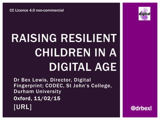Dr Bex Lewis, Director, Digital
Fingerprint; CODEC, St John’s College,
Durham University
Oxford, 11/02/15
http://www.slideshare.net/drb
exl/primary-school-oxford
RAISING RESILIENT
CHILDREN IN A
DIGITAL AGE
CC Licence 4.0 non-commercial
@drbexl
 
