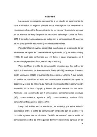 ix
RESUMEN
La presente investigación corresponde a un diseño no experimental de
corte transversal. El objetivo principal de la investigación fue determinar la
relación entre los estilos de comunicación de los padres y la conducta agresiva
en los alumnos del 4to y 5to grado de secundaria del colegio “Unión” de Ñaña,
2015 III bimestre. La investigación se realizó con la participación de 63 alumnos
de 4to y 5to grado de secundaria y sus respectivas madres.
Para identificar el nivel de agresividad manifestada en la conducta de los
estudiantes, se aplicó el Cuestionario de Agresividad (AQ), de Buss y Perry
(1992). El cual está conformado por 40 ítems y están organizados en 4
subescalas (Agresividad física, verbal, ira y hostilidad).
Para identificar el estilo de comunicación empleado por los padres, se
aplicó el Cuestionario de Aserción en la Pareja (ASPA) creado por Carrasco
Galán María José (2005), el cual consta de dos partes. La forma A que cumple
la función de identificar el estilo de comunicación empleado por quien la
desarrolla y consta de 40 ítems. La Forma B identifica el estilo de comunicación
empleado por el otro cónyuge, y cuenta de igual manera con 40 ítems.
Asimismo está conformado por 4 dimensiones: comportamientos asertivos
(AS), comportamientos agresivos (AG), comportamientos sumisos (SU),
comportamientos agresivo–pasivos (AP).
Luego del análisis de los resultados, se encontró que existe relación
significativa entre el estilo de comunicación empleado por los padres y la
conducta agresiva en los alumnos. También se encontró que el estilo de
comunicación asertivo de ambos padres disminuye la conducta agresiva en los
 