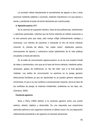 83
La sumisión refiere directamente al sometimiento de alguien a otra u otras
personas mediante palabras o acciones, restando importancia a lo que piensa o
siente, y perdiendo el poder de tomar decisiones por cuenta propia.
4. Agresión-pasiva (AP)
Es la carencia de expresión directa y clara de las preferencias, sentimientos
u opiniones personales, mientras que de forma indirecta se intenta coaccionar a
la otra persona para que ceda, esto incluye infligir indirectamente castigos y
amenazas. Los intentos de oponerse o manipular al otro de forma indirecta
incluirían la retirada de afecto, “las malas caras", obstáculos pasivos,
insinuaciones de agravio y ostracismo social (aislamiento de la vida pública)
encubierto a través del silencio.
En el estilo de comunicación agresivo-pasivo no se da una muestra frontal
de ideas o sentimientos, sino que se lo hace de forma indirecta, mediante señas,
amenazas, gestos de indiferencia, la “ley del hielo” que a la final generan
malestar. Los estilos de comunicación no asertivos en la pareja generan
disfunciones familiares ya que sin asertividad no se pueden generar relaciones
armoniosas, lo que a su vez conlleva a consecuencias mayores, tal es el caso de
los conflictos de pareja, la violencia intrafamiliar, problemas en los hijos, etc.
(Carrasco, 2005).
Conducta agresiva
Buss y Perry (1992) definen a la conducta agresiva como una acción
externa, abierta, objetiva y observable. Es una respuesta que proporciona
estímulos dañinos a otro organismo teniendo un efecto nocivo. Es una disposición
relativamente persistente a ser agresivo en diversas situaciones.
 
