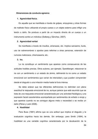 84
Dimensiones de conducta agresiva
1. Agresividad física.
Es aquella que se manifiesta a través de golpes, empujones y otras formas
de maltrato físico utilizando el propio cuerpo o un objeto externo para infligir una
lesión o daño. Se produce a partir de un impacto directo de un cuerpo o un
instrumento contra un individuo (Solberg y Sánchez, 2007).
2. Agresividad verbal
Se manifiesta a través de insultos, amenazas, etc. Implica sarcasmo, burla,
uso de sobrenombres o apodos para referirse a otras personas, extensión de
rumores maliciosos, chismosearía, etc.
3. Ira.
La ira constituye un sentimiento que aparece como consecuencia de las
actitudes hostiles previas. Otros autores, por ejemplo, Speielberger, relacionan la
ira con un sentimiento o un estado de ánimo, definiendo la ira como un estado
emocional con sentimientos que varían de intensidad y que pueden comprender
desde el disgusto o una irritación media hasta la furia intensa.
Se debe aclarar que las diferentes definiciones no delimitan con plena
exactitud la respuesta emocional de ira, aunque parece que está asumido que se
trata de una respuesta emocional caracterizada por una actividad fisiológica y una
expresión facial característica acompañada por sentimientos de enfado o enojo y
que aparece cuando no se consigue alguna meta o necesidad o se recibe un
daño (Pérez y León 2008).
4. Hostilidad
Para Buss (1961) afirma que es una actitud que implica el disgusto y la
evaluación cognitiva hacia los demás. Sin embargo, para Smith (1994), la
hostilidad es una variable cognitiva caracterizada por la devaluación de la
 