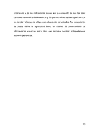 85
importancia y de las motivaciones ajenas, por la percepción de que las otras
personas son una fuente de conflicto y de que uno mismo está en oposición con
los demás y el deseo de infligir o ver a los demás perjudicados. Por consiguiente,
se puede definir la agresividad como un sistema de procesamiento de
informaciones aversivas sobre otros que permiten movilizar anticipadamente
acciones preventivas.
 
