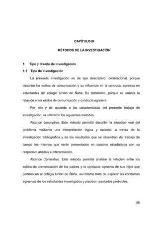 86
CAPÍTULO III
MÉTODOS DE LA INVESTIGACIÓN
1 Tipo y diseño de investigación
1.1 Tipo de investigación
La presente investigación es de tipo descriptivo, correlacional, porque
describe los estilos de comunicación y su influencia en la conducta agresiva en
estudiantes del colegio Unión de Ñaña. Es correlativo, porque se analiza la
relación entre estilos de comunicación y conducta agresiva.
Por ello y de acuerdo a las características del presente trabajo de
investigación, se utilizaron los siguientes métodos:
Alcance descriptivo. Este método permitió describir la situación real del
problema mediante una interpretación lógica y racional, a través de la
investigación bibliográfica y de los resultados que se obtendrán del trabajo de
campo los mismos que serán presentados en cuadros estadísticos con su
respectivo análisis e interpretación.
Alcance Correlativo. Este método permitió analizar la relación entre los
estilos de comunicación de los padres y la conducta agresiva de sus hijos que
pertenecen al colegio Unión de Ñaña, así mismo trata de explicar las conductas
agresivas de los estudiantes investigados y predecir resultados probables.
 