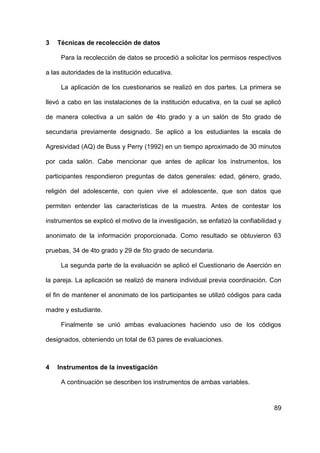 89
3 Técnicas de recolección de datos
Para la recolección de datos se procedió a solicitar los permisos respectivos
a las autoridades de la institución educativa.
La aplicación de los cuestionarios se realizó en dos partes. La primera se
llevó a cabo en las instalaciones de la institución educativa, en la cual se aplicó
de manera colectiva a un salón de 4to grado y a un salón de 5to grado de
secundaria previamente designado. Se aplicó a los estudiantes la escala de
Agresividad (AQ) de Buss y Perry (1992) en un tiempo aproximado de 30 minutos
por cada salón. Cabe mencionar que antes de aplicar los instrumentos, los
participantes respondieron preguntas de datos generales: edad, género, grado,
religión del adolescente, con quien vive el adolescente, que son datos que
permiten entender las características de la muestra. Antes de contestar los
instrumentos se explicó el motivo de la investigación, se enfatizó la confiabilidad y
anonimato de la información proporcionada. Como resultado se obtuvieron 63
pruebas, 34 de 4to grado y 29 de 5to grado de secundaria.
La segunda parte de la evaluación se aplicó el Cuestionario de Aserción en
la pareja. La aplicación se realizó de manera individual previa coordinación. Con
el fin de mantener el anonimato de los participantes se utilizó códigos para cada
madre y estudiante.
Finalmente se unió ambas evaluaciones haciendo uso de los códigos
designados, obteniendo un total de 63 pares de evaluaciones.
4 Instrumentos de la investigación
A continuación se describen los instrumentos de ambas variables.
 