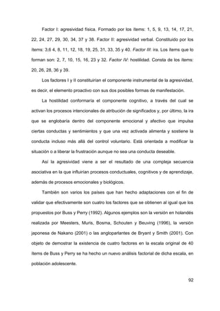 92
Factor I: agresividad física. Formado por los ítems: 1, 5, 9, 13, 14, 17, 21,
22, 24, 27, 29, 30, 34, 37 y 38. Factor II: agresividad verbal. Constituido por los
ítems: 3,6 4, 8, 11, 12, 18, 19, 25, 31, 33, 35 y 40. Factor III: ira. Los ítems que lo
forman son: 2, 7, 10, 15, 16, 23 y 32. Factor IV: hostilidad. Consta de los ítems:
20, 26, 28, 36 y 39.
Los factores I y II constituirían el componente instrumental de la agresividad,
es decir, el elemento proactivo con sus dos posibles formas de manifestación.
La hostilidad conformaría el componente cognitivo, a través del cual se
activan los procesos intencionales de atribución de significados y, por último, la ira
que se englobaría dentro del componente emocional y afectivo que impulsa
ciertas conductas y sentimientos y que una vez activada alimenta y sostiene la
conducta incluso más allá del control voluntario. Está orientada a modificar la
situación o a liberar la frustración aunque no sea una conducta deseable.
Así la agresividad viene a ser el resultado de una compleja secuencia
asociativa en la que influirían procesos conductuales, cognitivos y de aprendizaje,
además de procesos emocionales y biológicos.
También son varios los países que han hecho adaptaciones con el fin de
validar que efectivamente son cuatro los factores que se obtienen al igual que los
propuestos por Buss y Perry (1992). Algunos ejemplos son la versión en holandés
realizada por Meesters, Muris, Bosma, Schouten y Beuving (1996), la versión
japonesa de Nakano (2001) o las angloparlantes de Bryant y Smith (2001). Con
objeto de demostrar la existencia de cuatro factores en la escala original de 40
ítems de Buss y Perry se ha hecho un nuevo análisis factorial de dicha escala, en
población adolescente.
 