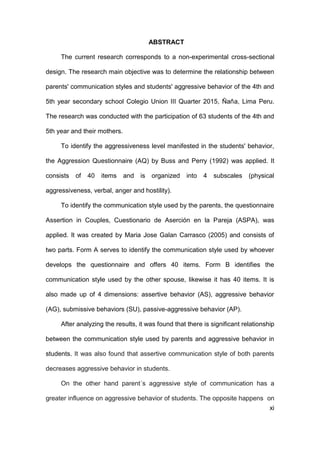 xi
ABSTRACT
The current research corresponds to a non-experimental cross-sectional
design. The research main objective was to determine the relationship between
parents' communication styles and students' aggressive behavior of the 4th and
5th year secondary school Colegio Union III Quarter 2015, Ñaña, Lima Peru.
The research was conducted with the participation of 63 students of the 4th and
5th year and their mothers.
To identify the aggressiveness level manifested in the students' behavior,
the Aggression Questionnaire (AQ) by Buss and Perry (1992) was applied. It
consists of 40 items and is organized into 4 subscales (physical
aggressiveness, verbal, anger and hostility).
To identify the communication style used by the parents, the questionnaire
Assertion in Couples, Cuestionario de Aserción en la Pareja (ASPA), was
applied. It was created by Maria Jose Galan Carrasco (2005) and consists of
two parts. Form A serves to identify the communication style used by whoever
develops the questionnaire and offers 40 items. Form B identifies the
communication style used by the other spouse, likewise it has 40 items. It is
also made up of 4 dimensions: assertive behavior (AS), aggressive behavior
(AG), submissive behaviors (SU), passive-aggressive behavior (AP).
After analyzing the results, it was found that there is significant relationship
between the communication style used by parents and aggressive behavior in
students. It was also found that assertive communication style of both parents
decreases aggressive behavior in students.
On the other hand parent´s aggressive style of communication has a
greater influence on aggressive behavior of students. The opposite happens on
 