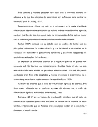 103
Part Bandura y Walters proponen que “casi toda la conducta humana se
adquiere y de que los principios del aprendizaje son suficientes para explicar su
desarrollo” (Hall & Lindzey, 1975).
Seguidamente se obtiene que tanto en el padre como en la madre el estilo de
comunicación asertivo está relacionado de manera inversa con la conducta agresiva;
es decir, cuanto más asertivo sea el estilo de comunicación de los padres, menor
será el nivel de agresividad manifestado en la conducta de los alumnos.
Farfán (2007) concluyó en su estudio que los padres de familia son los
principales precursores de la comunicación y que la comunicación asertiva es la
capacidad de manifestar el pensamiento libremente y sin miedo, respetando los
sentimientos y derechos de los demás.
La expresión de emociones positivas en el hogar por parte de los padres y en
presencia del hijo (aunque no necesariamente dirigidas hacia el hijo) ha sido
relacionada con bajos niveles de problemas externalizantes. Por ello, los padres
afectuosos crían hijos más adaptados y menos propensos a experimentar ira o
frustración y a manifestar problemas como la agresión (Raya, 2008).
Asimismo se encontró que el estilo de comunicación agresivo del padre (0.271)
tiene mayor influencia en la conducta agresiva del alumno que el estilo de
comunicación agresivo manifestada en la madre (0.152).
Broncano (2012) en su trabajo de investigación concluye que el estilo de
comunicación agresivo genera una atmósfera de tensión en la mayoría de estas
familias, evidenciando que los factores antes señalados inciden en la conducta, y
deterioran el vínculo afectivo.
 