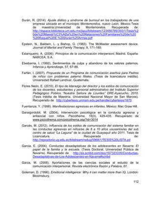 112
Durán, R. (2014). Ajuste diático y síndrome de burnout en los trabajadores de una
empresa ubicada en el municipio Montemorelos, nuevo León, Mexico.Tesis
de maestría.Universidad de Montemorelos. Recuperada de:
http://dspace.biblioteca.um.edu.mx/jspui/bitstream/123456789/393/1/Tesis%2
0de%20Maestr%C3%ADa%20en%20Relaciones%20Familiares%20de%20
%20Raquel%20E.%20Durán%20Armas.pdf
Epstein, N., Baldwin, L. y Bishop, G. (1983). The McMaster assessment device.
Journal of Marital and Family Therapy, 9, 171-180.
Estanqueiro, A. (2006). Principios de la comunicación interpersonl,.Madrid. España:
NARCEA, S.A.
Etxebarria, I. (1992). Sentimientos de culpa y abandono de los valores paternos.
Infancia y Aprendizaje, 57, 67-88.
Farfán, I. (2007). Propuesta de un Programa de comunicación asertiva para Padres
de niños con problemas paterno filiales. (Tesis de licenciatura inédita).
Universidad Rafael Landívar, Guatemala.
Flores Neón, E. (2010). El tipo de liderazgo del director y los estilos de comunicación
de los docentes, estudiantes y personal administrativo del Instituto Superior
Pedagógico Público “Nuestra Señora de Lourdes” DRE-Ayacucho, 2010.
(Tesis inédita de Maestría, Universidad Nacional Mayor de San Marcos).
Recuperado de http://cybertesis.unmsm.edu.pe/handle/cybertesis/1675
Fuentanza, Y. (1998). Manifestaciones agresivas en infantes. México: Mac Graw Hill.
Garaigordobil, M. (2004). Intervención psicológica en la conducta agresiva y
antisocial con niños. Psicothema, 16(3), 429-435. Recuperado de
www.psicothema.com/psicothema.asp?id=3014
Garcés, M. (2012). Influencia de los estilos de comunicación del sistema familiar en
las conductas agresivas en niños/as de 8 a 10 años ususarios/as del sub
centro de salud “La Laguna” de la ciudad de Guayaquil año 2011. Tesis de
Licenciatura. Recuperada de:
http://repositorio.ug.edu.ec/bitstream/redug/5968/1/TESIS%20LISTA.pd
Garcia, E. (2004). Conductas desadaptativas de los adolescentes en Navarra: El
papel de la familia y la escuela. (Tesis Doctoral, Universidad Pública de
Navarra). Recuperado de http://es.scribd.com/doc/167323335/Conductas-
Desadaptativas-de-Los-Adolescentes-en-Navarra#scribd
Garza, M. (2008). Aportaciones de las ciencias sociales al estudio de la
comunicación interpersonal. Revista electrónica Razón y Palabra, 61.
Goleman, D. (1996). Emotional intelligence: Why it can matter more than IQ. London:
Bloomsbury.
 