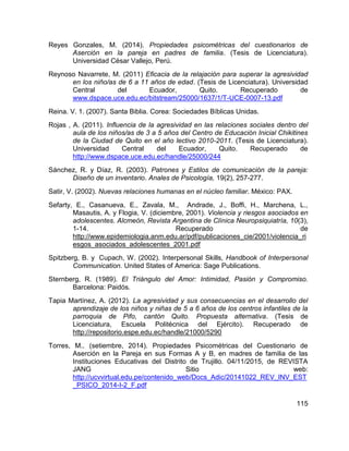 115
Reyes Gonzales, M. (2014). Propiedades psicométricas del cuestionarios de
Aserción en la pareja en padres de familia. (Tesis de Licenciatura).
Universidad César Vallejo, Perú.
Reynoso Navarrete, M. (2011) Eficacia de la relajación para superar la agresividad
en los niño/as de 6 a 11 años de edad. (Tesis de Licenciatura). Universidad
Central del Ecuador, Quito. Recuperado de
www.dspace.uce.edu.ec/bitstream/25000/1637/1/T-UCE-0007-13.pdf
Reina. V. 1. (2007). Santa Biblia. Corea: Sociedades Bíblicas Unidas.
Rojas , A. (2011). Influencia de la agresividad en las relaciones sociales dentro del
aula de los niños/as de 3 a 5 años del Centro de Educación Inicial Chikitines
de la Ciudad de Quito en el año lectivo 2010-2011. (Tesis de Licenciatura).
Universidad Central del Ecuador, Quito. Recuperado de
http://www.dspace.uce.edu.ec/handle/25000/244
Sánchez, R. y Díaz, R. (2003). Patrones y Estilos de comunicación de la pareja:
Diseño de un inventario. Anales de Psicología, 19(2), 257-277.
Satir, V. (2002). Nuevas relaciones humanas en el núcleo familiar. México: PAX.
Sefarty, E., Casanueva, E., Zavala, M., Andrade, J., Boffi, H., Marchena, L.,
Masautis, A. y Flogia, V. (diciembre, 2001). Violencia y riesgos asociados en
adolescentes. Alcmeón, Revista Argentina de Clínica Neuropsiquiatría, 10(3),
1-14. Recuperado de
http://www.epidemiologia.anm.edu.ar/pdf/publicaciones_cie/2001/violencia_ri
esgos_asociados_adolescentes_2001.pdf
Spitzberg, B. y Cupach, W. (2002). Interpersonal Skills, Handbook of Interpersonal
Communication. United States of America: Sage Publications.
Sternberg, R. (1989). El Triángulo del Amor: Intimidad, Pasión y Compromiso.
Barcelona: Paidós.
Tapia Martínez, A. (2012). La agresividad y sus consecuencias en el desarrollo del
aprendizaje de los niños y niñas de 5 a 6 años de los centros infantiles de la
parroquia de Pifo, cantón Quito. Propuesta alternativa. (Tesis de
Licenciatura, Escuela Politécnica del Ejército). Recuperado de
http://repositorio.espe.edu.ec/handle/21000/5290
Torres, M.. (setiembre, 2014). Propiedades Psicométricas del Cuestionario de
Aserción en la Pareja en sus Formas A y B, en madres de familia de las
Instituciones Educativas del Distrito de Trujillo. 04/11/2015, de REVISTA
JANG Sitio web:
http://ucvvirtual.edu.pe/contenido_web/Docs_Adic/20141022_REV_INV_EST
_PSICO_2014-I-2_F.pdf
 