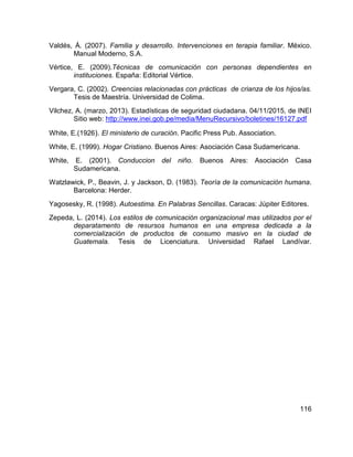 116
Valdés, Á. (2007). Familia y desarrollo. Intervenciones en terapia familiar. México.
Manual Moderno, S.A.
Vértice, E. (2009).Técnicas de comunicación con personas dependientes en
instituciones. España: Editorial Vértice.
Vergara, C. (2002). Creencias relacionadas con prácticas de crianza de los hijos/as.
Tesis de Maestría. Universidad de Colima.
Vilchez, A. (marzo, 2013). Estadísticas de seguridad ciudadana. 04/11/2015, de INEI
Sitio web: http://www.inei.gob.pe/media/MenuRecursivo/boletines/16127.pdf
White, E.(1926). El ministerio de curación. Pacific Press Pub. Association.
White, E. (1999). Hogar Cristiano. Buenos Aires: Asociación Casa Sudamericana.
White, E. (2001). Conduccion del niño. Buenos Aires: Asociación Casa
Sudamericana.
Watzlawick, P., Beavin, J. y Jackson, D. (1983). Teoría de la comunicación humana.
Barcelona: Herder.
Yagosesky, R. (1998). Autoestima. En Palabras Sencillas. Caracas: Júpiter Editores.
Zepeda, L. (2014). Los estilos de comunicación organizacional mas utilizados por el
deparatamento de resursos humanos en una empresa dedicada a la
comercialización de productos de consumo masivo en la ciudad de
Guatemala. Tesis de Licenciatura. Universidad Rafael Landívar.
 