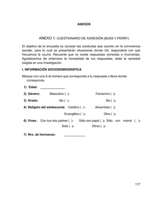 117
ANEXOS
ANEXO 1: CUESTIONARIO DE AGRESIÓN (BUSS Y PERRY)
El objetivo de la encuesta es conocer las conductas que ocurren en la convivencia
escolar, para lo cual se presentarán situaciones donde Ud. responderá con qué
frecuencia le ocurre. Recuerde que no existe respuestas correctas o incorrectas.
Agradecemos de antemano la honestidad de tus respuestas, dada la seriedad
exigida en una investigación.
I. INFORMACIÓN SOCIODEMOGRÁFICA
Marque con una X el número que corresponda a tu respuesta o llena donde
corresponda.
1) Edad: ______________
2) Género: Masculino ( )1 Femenino ( )2
3) Grado: 4to ( )1 5to ( )2
4) Religión del adolescente: Católico ( )1 Adventista ( )2
Evangélico ( )3 Otra ( )4
6) Vives: Con tus dos padres ( )1 Sólo con papá ( )2 Sólo con mamá ( )3
Solo ( )4 Otros ( )5
7) Nro. de hermanos: ____________
 