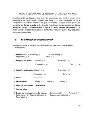 120
AENXO 2: CUESTIONARIO DE ASERCIÓN EN LA PAREJA (FORMA A)
A continuación se describe una serie de situaciones que pueden ocurrir en la
convivencia de una pareja. Indique, por favor, con qué frecuencia tiende a
comportarse de manera similar a la que se describe. Aunque puede que no se
comporte de forma exacta a la descrita, imagínese comportándose de forma
parecida y señale con qué frecuencia tiende a comportarse de esta manera. Por
favor, conteste a todas las situaciones planteadas. Recuerde que no hay respuestas
correctas o incorrectas.
I. INFORMACIÓN SOCIODEMOGRÁFICA
Marque con una X el número que corresponda a tu respuesta o llene donde
corresponda.
1) Estado civil: Casado(a) ( )1 Conviviente ( )2
Separado(a) ( )3 Otros ( )4
2) Religión del padre: Católico ( )1 Adventista ( )2
Evangélico ( )3 Otra ( )4
3) Religión de la madre: Católico ( )1 Adventista ( )2
Evangélico ( )3 Otra ( )4
4) Edad: ----------------
5) Procedencia: Costa ( )1 Sierra( )2 Selva( )3
6) Años de matrimonio / convivencia: _________________
7) Nro. de hijos: ________________
8) Grado de instrucción de la madre: Sin instrucción ( )1 Primaria ( ) 2
Secundaria ( )3 Superior técnico ( )4 Superior universitario ( )5
Posgrado ( )6
 