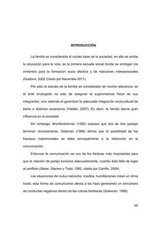 xiii
INTRODUCCIÓN
La familia es considerada el núcleo base de la sociedad, en ella se recibe
la educación para la vida, es la primera escuela social donde se entregan los
cimientos para la formación socio afectiva y de relaciones interpersonales
(Gubbins, 2002 Citado por Navarrete 2011).
Por esto el estudio de la familia es considerado de mucha relevancia, es
el ente encargado no solo de asegurar la supervivencia física de sus
integrantes, sino además el garantizar la adecuada integración sociocultural de
éstos a distintos escenarios (Valdés, 2007). Es decir, la familia ejerce gran
influencia en la sociedad.
Sin embargo, Bronfenbrenner (1992) expresa que dos de tres parejas
terminan divorciándose. Goleman (1996) afirma que la posibilidad de los
fracasos matrimoniales se debe principalmente a la disfunción en la
comunicación.
Entonces la comunicación es uno de los factores más importantes para
que la relación de pareja funcione adecuadamente, cuando ésta falla da lugar
al conflicto (Steier, Stanton y Todd, 1982, citado por Carrillo, 2004).
Las situaciones de mutuo reproche, insultos, humillaciones crean un clima
hostil, esta forma de comunicarse afecta a los hijos generando un sinnúmero
de conductas negativas dentro de las rutinas familiares (Goleman, 1996).
 