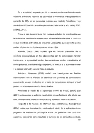 xiv
En la actualidad, se puede percibir un aumento en las manifestaciones de
violencia, el Instituto Nacional de Estadística e Informática (INEI) presentó un
aumento de 34% en las denuncias recibidas por maltrato Psicológico y en
aumento de 13% en las denuncias por maltrato físico entre el año 2008 y 2013.
(Vilchez, 2013).
Frente a este incremento se han realizado estudios de investigación con
la finalidad de identificar la manera como influencia la familia sobre la conducta
de sus miembros. Entre ellas, se encuentra Loza (2010), quien advierte que los
padres originan las conductas agresivas en sus hijos.
Además, García (2004) expresa que los factores predictores de la
conducta desadaptativas en los adolescentes son la comunicación familiar
inadecuada, la agresividad familiar, las autoestimas familiar y académica, el
estrés percibido, la sintomatología depresiva, el rechazo a la autoridad escolar
y la escasa valoración parental hacia la escuela.
Asimismo, Broncano (2012) realizó una investigación en familias
disfuncionales con la finalidad de identificar sus patrones de comunicación
encontrando un gran predominio en el estilo de comunicación agresivo el cual
genera un atmosfera de tensión dentro de ellas.
Ampliando el efecto de la agresividad dentro del hogar, Serfaty et.al
(2001) sostienen que la violencia manifestada en una familia no sólo afecta sus
hijos, sino que tiene un efecto multiplicador y expansivo sobre la sociedad.
Respecto a la manera de intervenir esta problemática, Garaigordobil
(2004) realizó una investigación, mostrando el efecto de la aplicación de un
programa de intervención psicológica sobre una población con conductas
agresivas, obteniendo como resultado el aumento de las conductas asertivas,
 