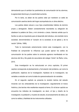 xv
demostrando que al cambiar los parámetros de comunicación de los alumnos,
la agresividad disminuye y la asertividad aumenta.
Por lo tanto, es deber de los padres velar por mantener un estilo de
comunicación asertiva dentro del hogar acompañada de un clima afectivo.
Los padres deben educar a sus hijos enseñándoles hábitos de dominio
propio y abnegación. Deben constantemente recordarles su obligación de
obedecer la palabra de Dios y vivir sirviendo a Jesús. Además señala que la
familia no solo es importante para el desarrollo del individuo, sino también de la
sociedad, denominándola el “corazón de la sociedad, la de iglesia y de la
nación” (White, 1999).
Todo lo mencionado anteriormente motivó esta investigación, con la
finalidad de comprender la influencia que puede ejercer los estilos de
comunicación de los padres sobre la conducta agresiva manifestada en los
alumnos del 4to y 5to grado de secundaria del colegio “Unión” de Ñaña, Lima,
2015.
Esta investigación se ha estructurado en cinco capítulos. El primer
capítulo corresponde al planteamiento y formulación del problema, así como la
justificación, objetivos de la investigación, hipótesis de la investigación, las
variables a estudiar así como la tabla de operacionalización de variables.
En el segundo capítulo se presenta la revisión teórica del estudio
iniciando con los antecedentes de la investigación; seguidamente el marco
histórico y las teorías más resaltantes respecto al tema. En el tercer capítulo se
encuentra los métodos de investigación; es decir, el tipo y diseño de la
investigación, la población y muestra de estudio, el procesamiento de datos, así
como la validez y fiabilidad de los instrumentos utilizados.
 