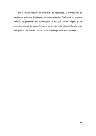 xvi
En el cuarto capítulo se presentan los resultados, la contratación de
hipótesis y se aborda la discusión de la investigación. Finalmente en el quinto
capítulo se presentan las conclusiones a las que se ha llegado y las
recomendaciones del caso. Asimismo, se inserta, más adelante, la referencia
bibliográfica y los anexos con los formatos de las pruebas administradas.
 