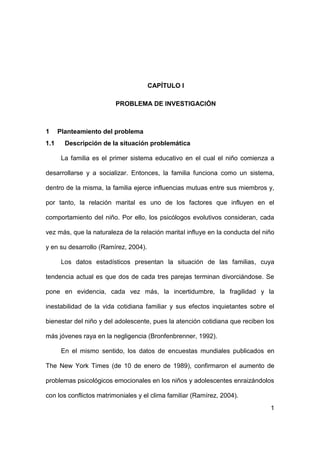 1
CAPÍTULO I
PROBLEMA DE INVESTIGACIÓN
1 Planteamiento del problema
1.1 Descripción de la situación problemática
La familia es el primer sistema educativo en el cual el niño comienza a
desarrollarse y a socializar. Entonces, la familia funciona como un sistema,
dentro de la misma, la familia ejerce influencias mutuas entre sus miembros y,
por tanto, la relación marital es uno de los factores que influyen en el
comportamiento del niño. Por ello, los psicólogos evolutivos consideran, cada
vez más, que la naturaleza de la relación marital influye en la conducta del niño
y en su desarrollo (Ramírez, 2004).
Los datos estadísticos presentan la situación de las familias, cuya
tendencia actual es que dos de cada tres parejas terminan divorciándose. Se
pone en evidencia, cada vez más, la incertidumbre, la fragilidad y la
inestabilidad de la vida cotidiana familiar y sus efectos inquietantes sobre el
bienestar del niño y del adolescente, pues la atención cotidiana que reciben los
más jóvenes raya en la negligencia (Bronfenbrenner, 1992).
En el mismo sentido, los datos de encuestas mundiales publicados en
The New York Times (de 10 de enero de 1989), confirmaron el aumento de
problemas psicológicos emocionales en los niños y adolescentes enraizándolos
con los conflictos matrimoniales y el clima familiar (Ramírez, 2004).
 
