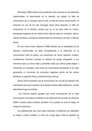 2
Sternberg (1989) señala como problemas más comunes en las relaciones
matrimoniales, el aburrimiento en la relación, las peleas, la falta de
comprensión de un cónyuge hacia el otro, la falta de buena comunicación, la
atracción de uno de los dos cónyuges hacia otras personas, la falta de
compromiso en la relación, pensar que ya no se tiene nada en común,
demasiada exigencia de uno hacia el otro, falta de estar en compañía, ideas y
valores contrarios, concepción distinta sobre la convivencia y el amor, y falta de
apoyo.
En esa misma línea, Goleman (1996) declara que la posibilidad de los
fracasos matrimoniales se deba principalmente a la disfunción en la
comunicación entre la pareja. Las situaciones de mutuo reproche, insultos,
humillaciones terminan minando la relación de pareja empujando a sus
miembros hacia un clima hostil y pervertido hasta que ambas partes llegan a
convertirse en enemigos, esta forma de comunicarse transciende a los hijos
generando un sinnúmero de conductas negativas dentro de las rutinas
familiares: la agresión física y verbal de forma continua.
Durán (2014) considera que la comunicación es uno de los factores más
importantes para que la relación de la pareja funcione adecuadamente, cuando
ésta falla da lugar al conflicto.
Los mismos autores agregan que como consecuencia de la mala
comunicación se producen conflictos en el matrimonio de acuerdo con Ramirez
(2004). Cuando estos conflictos persisten en la pareja se corre el riesgo de
romper el matrimonio.
Los adolescentes que viven estas tensiones y problemas son afectados
en mayor o menor medida y a corto y/o a largo plazo. Ante la situación de
 