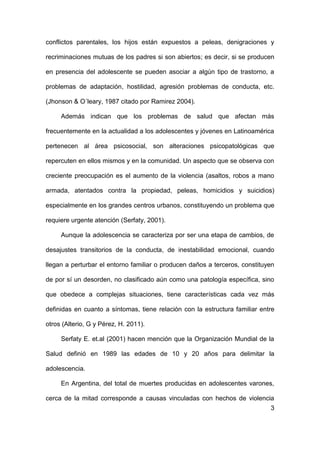 3
conflictos parentales, los hijos están expuestos a peleas, denigraciones y
recriminaciones mutuas de los padres si son abiertos; es decir, si se producen
en presencia del adolescente se pueden asociar a algún tipo de trastorno, a
problemas de adaptación, hostilidad, agresión problemas de conducta, etc.
(Jhonson & O´leary, 1987 citado por Ramirez 2004).
Además indican que los problemas de salud que afectan más
frecuentemente en la actualidad a los adolescentes y jóvenes en Latinoamérica
pertenecen al área psicosocial, son alteraciones psicopatológicas que
repercuten en ellos mismos y en la comunidad. Un aspecto que se observa con
creciente preocupación es el aumento de la violencia (asaltos, robos a mano
armada, atentados contra la propiedad, peleas, homicidios y suicidios)
especialmente en los grandes centros urbanos, constituyendo un problema que
requiere urgente atención (Serfaty, 2001).
Aunque la adolescencia se caracteriza por ser una etapa de cambios, de
desajustes transitorios de la conducta, de inestabilidad emocional, cuando
llegan a perturbar el entorno familiar o producen daños a terceros, constituyen
de por sí un desorden, no clasificado aún como una patología específica, sino
que obedece a complejas situaciones, tiene características cada vez más
definidas en cuanto a síntomas, tiene relación con la estructura familiar entre
otros (Alterio, G y Pérez, H. 2011).
Serfaty E. et.al (2001) hacen mención que la Organización Mundial de la
Salud definió en 1989 las edades de 10 y 20 años para delimitar la
adolescencia.
En Argentina, del total de muertes producidas en adolescentes varones,
cerca de la mitad corresponde a causas vinculadas con hechos de violencia
 