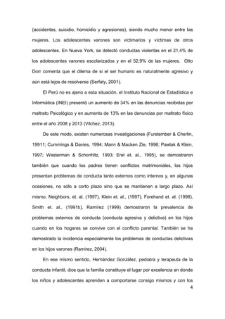 4
(accidentes, suicidio, homicidio y agresiones), siendo mucho menor entre las
mujeres. Los adolescentes varones son victimarios y víctimas de otros
adolescentes. En Nueva York, se detectó conductas violentas en el 21,4% de
los adolescentes varones escolarizados y en el 52,9% de las mujeres. Otto
Dorr comenta que el dilema de si el ser humano es naturalmente agresivo y
aún está lejos de resolverse (Serfaty, 2001).
El Perú no es ajeno a esta situación, el Instituto Nacional de Estadística e
Informática (INEI) presentó un aumento de 34% en las denuncias recibidas por
maltrato Psicológico y en aumento de 13% en las denuncias por maltrato físico
entre el año 2008 y 2013 (Vilchez, 2013).
De este modo, existen numerosas investigaciones (Furstember & Cherlin,
19911; Cummings & Davies, 1994; Mann & Macken Zie, 1996; Pawlak & Klein,
1997; Westerman & Schonhltz, 1993; Erel et. al., 1995), se demostraron
también que cuando los padres tienen conflictos matrimoniales, los hijos
presentan problemas de conducta tanto externos como internos y, en algunas
ocasiones, no sólo a corto plazo sino que se mantienen a largo plazo. Así
mismo, Neighbors, et. al. (1997), Klein et. al., (1997), Forehand et. al. (1998),
Smith et. al., (1991b), Ramírez (1999) demostraron la prevalencia de
problemas externos de conducta (conducta agresiva y delictiva) en los hijos
cuando en los hogares se convive con el conflicto parental. También se ha
demostrado la incidencia especialmente los problemas de conductas delictivas
en los hijos varones (Ramirez, 2004).
En ese mismo sentido, Hernández González, pediatra y terapeuta de la
conducta infantil, dice que la familia constituye el lugar por excelencia en donde
los niños y adolescentes aprenden a comportarse consigo mismos y con los
 