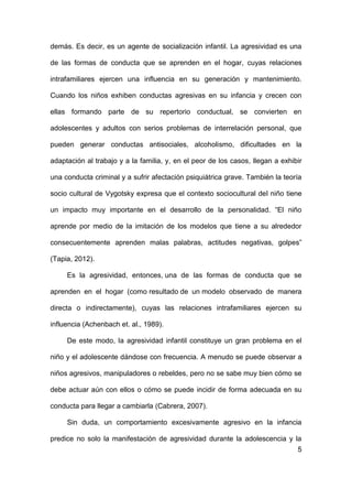 5
demás. Es decir, es un agente de socialización infantil. La agresividad es una
de las formas de conducta que se aprenden en el hogar, cuyas relaciones
intrafamiliares ejercen una influencia en su generación y mantenimiento.
Cuando los niños exhiben conductas agresivas en su infancia y crecen con
ellas formando parte de su repertorio conductual, se convierten en
adolescentes y adultos con serios problemas de interrelación personal, que
pueden generar conductas antisociales, alcoholismo, dificultades en la
adaptación al trabajo y a la familia, y, en el peor de los casos, llegan a exhibir
una conducta criminal y a sufrir afectación psiquiátrica grave. También la teoría
socio cultural de Vygotsky expresa que el contexto sociocultural del niño tiene
un impacto muy importante en el desarrollo de la personalidad. “El niño
aprende por medio de la imitación de los modelos que tiene a su alrededor
consecuentemente aprenden malas palabras, actitudes negativas, golpes”
(Tapia, 2012).
Es la agresividad, entonces, una de las formas de conducta que se
aprenden en el hogar (como resultado de un modelo observado de manera
directa o indirectamente), cuyas las relaciones intrafamiliares ejercen su
influencia (Achenbach et. al., 1989).
De este modo, la agresividad infantil constituye un gran problema en el
niño y el adolescente dándose con frecuencia. A menudo se puede observar a
niños agresivos, manipuladores o rebeldes, pero no se sabe muy bien cómo se
debe actuar aún con ellos o cómo se puede incidir de forma adecuada en su
conducta para llegar a cambiarla (Cabrera, 2007).
Sin duda, un comportamiento excesivamente agresivo en la infancia
predice no solo la manifestación de agresividad durante la adolescencia y la
 