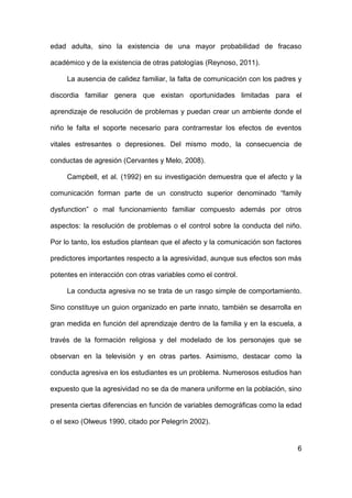 6
edad adulta, sino la existencia de una mayor probabilidad de fracaso
académico y de la existencia de otras patologías (Reynoso, 2011).
La ausencia de calidez familiar, la falta de comunicación con los padres y
discordia familiar genera que existan oportunidades limitadas para el
aprendizaje de resolución de problemas y puedan crear un ambiente donde el
niño le falta el soporte necesario para contrarrestar los efectos de eventos
vitales estresantes o depresiones. Del mismo modo, la consecuencia de
conductas de agresión (Cervantes y Melo, 2008).
Campbell, et al. (1992) en su investigación demuestra que el afecto y la
comunicación forman parte de un constructo superior denominado “family
dysfunction” o mal funcionamiento familiar compuesto además por otros
aspectos: la resolución de problemas o el control sobre la conducta del niño.
Por lo tanto, los estudios plantean que el afecto y la comunicación son factores
predictores importantes respecto a la agresividad, aunque sus efectos son más
potentes en interacción con otras variables como el control.
La conducta agresiva no se trata de un rasgo simple de comportamiento.
Sino constituye un guion organizado en parte innato, también se desarrolla en
gran medida en función del aprendizaje dentro de la familia y en la escuela, a
través de la formación religiosa y del modelado de los personajes que se
observan en la televisión y en otras partes. Asimismo, destacar como la
conducta agresiva en los estudiantes es un problema. Numerosos estudios han
expuesto que la agresividad no se da de manera uniforme en la población, sino
presenta ciertas diferencias en función de variables demográficas como la edad
o el sexo (Olweus 1990, citado por Pelegrín 2002).
 