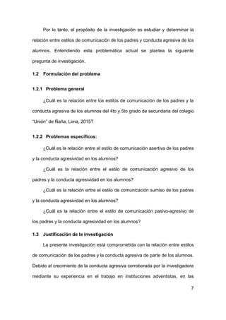 7
Por lo tanto, el propósito de la investigación es estudiar y determinar la
relación entre estilos de comunicación de los padres y conducta agresiva de los
alumnos. Entendiendo esta problemática actual se plantea la siguiente
pregunta de investigación.
1.2 Formulación del problema
1.2.1 Problema general
¿Cuál es la relación entre los estilos de comunicación de los padres y la
conducta agresiva de los alumnos del 4to y 5to grado de secundaria del colegio
“Unión” de Ñaña, Lima, 2015?
1.2.2 Problemas específicos:
¿Cuál es la relación entre el estilo de comunicación asertiva de los padres
y la conducta agresividad en los alumnos?
¿Cuál es la relación entre el estilo de comunicación agresivo de los
padres y la conducta agresividad en los alumnos?
¿Cuál es la relación entre el estilo de comunicación sumiso de los padres
y la conducta agresividad en los alumnos?
¿Cuál es la relación entre el estilo de comunicación pasivo-agresivo de
los padres y la conducta agresividad en los alumnos?
1.3 Justificación de la investigación
La presente investigación está comprometida con la relación entre estilos
de comunicación de los padres y la conducta agresiva de parte de los alumnos.
Debido al crecimiento de la conducta agresiva corroborada por la investigadora
mediante su experiencia en el trabajo en instituciones adventistas, en las
 