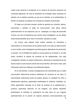 8
cuales pudo observar la existencia en la mayoría de alumnos presencia de
conductas agresivas, así nace la motivación de investigar estas conductas en
relación con el sistema parental, ya que se ha referido, en la problemática, la
familia; en especial, los padres son la fuente de modelos conductuales.
El hogar es la primera escuela, donde se aprende por imitación valores,
costumbres y también el estilo de comunicación, esta última influirá
poderosamente en las relaciones que se sostengan a lo largo del desarrollo
humano, por eso la importancia que merece esta investigación, ya que afecta
áreas trascendentales de la vida: en lo familiar, educativo y social.
Así mismo, esta relación entre ambas variables es importante y
trascendente, la comunicación de los padres frente a los hijos es determinante;
en ese sentido, esta investigación permitirá generar alternativas de prevención
y solución, con la finalidad de mejorar la comunicación en la familia y, de este
modo, contribuir al cambio de conducta de los adolescentes. Con esta
investigación también se estaría reforzando o afirmando la importancia de las
teorías sobre la comunicación dentro del círculo familiar. Del mismo modo, esta
información podrá ser utilizada en las diferentes esferas.
En la vida familiar, muchas investigaciones han demostrado que un estilo
comunicativo disfuncional produce problemas de conducta en los hijos, la
comunicación disfuncional entre los padres genera un resultado de niños y
adolescentes agresivos; agresividad manifestada en violencia, hostilidad, ira.
Dicha agresividad mostrada en la niñez se acentúa en la adolescencia y
juventud, generando desunión en los hogares. Los padres resultarán
beneficiados al entender la importancia de este tema en sus hogares
particularmente en la opción de mejores prácticas comunicacionales que
 