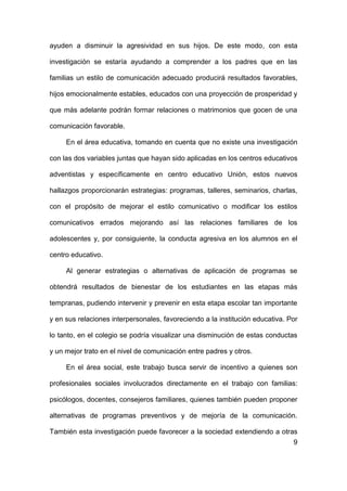 9
ayuden a disminuir la agresividad en sus hijos. De este modo, con esta
investigación se estaría ayudando a comprender a los padres que en las
familias un estilo de comunicación adecuado producirá resultados favorables,
hijos emocionalmente estables, educados con una proyección de prosperidad y
que más adelante podrán formar relaciones o matrimonios que gocen de una
comunicación favorable.
En el área educativa, tomando en cuenta que no existe una investigación
con las dos variables juntas que hayan sido aplicadas en los centros educativos
adventistas y específicamente en centro educativo Unión, estos nuevos
hallazgos proporcionarán estrategias: programas, talleres, seminarios, charlas,
con el propósito de mejorar el estilo comunicativo o modificar los estilos
comunicativos errados mejorando así las relaciones familiares de los
adolescentes y, por consiguiente, la conducta agresiva en los alumnos en el
centro educativo.
Al generar estrategias o alternativas de aplicación de programas se
obtendrá resultados de bienestar de los estudiantes en las etapas más
tempranas, pudiendo intervenir y prevenir en esta etapa escolar tan importante
y en sus relaciones interpersonales, favoreciendo a la institución educativa. Por
lo tanto, en el colegio se podría visualizar una disminución de estas conductas
y un mejor trato en el nivel de comunicación entre padres y otros.
En el área social, este trabajo busca servir de incentivo a quienes son
profesionales sociales involucrados directamente en el trabajo con familias:
psicólogos, docentes, consejeros familiares, quienes también pueden proponer
alternativas de programas preventivos y de mejoría de la comunicación.
También esta investigación puede favorecer a la sociedad extendiendo a otras
 