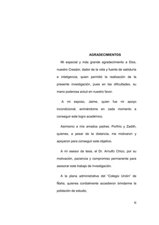 iii
AGRADECIMIENTOS
Mi especial y más grande agradecimiento a Dios,
nuestro Creador, dador de la vida y fuente de sabiduría
e inteligencia, quien permitió la realización de la
presente investigación, pues en las dificultades, su
mano poderosa actuó en nuestro favor.
A mi esposo, Jaime, quien fue mi apoyo
incondicional, animándome en cada momento a
conseguir este logro académico.
Asimismo a mis amados padres: Porfirio y Zadith,
quienes, a pesar de la distancia, me motivaron y
apoyaron para conseguir este objetivo.
A mi asesor de tesis, el Dr. Arnulfo Chico, por su
motivación, paciencia y compromiso permanente para
asesorar este trabajo de investigación.
A la plana administrativa del “Colegio Unión” de
Ñaña, quienes cordialmente accedieron brindarme la
población de estudio.
 