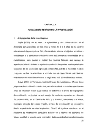 25
CAPÍTULO II
FUNDAMENTO TEÓRICO DE LA INVESTIGACIÓN
1 Antecedentes de la investigación
Tapia (2012), en su tesis La agresividad y sus consecuencias en el
desarrollo del aprendizaje de los niños y niñas de 5 a 6 años de los centros
educativos de la parroquia de Pifo, Cantón Quito, atiende el objetivo: socializar y
concientizar a la comunidad educativa sobre los problemas encontrados en la
investigación, para ayudar a mitigar los muchos factores que causan la
agresividad infantil. Arribó a la siguiente conclusión: los padres son los principales
causantes de las tendencias agresivas en los niños, debido al modelado recibido
y algunas de las características a modelar son de tipos físicas, psicológicas,
verbales que los niños desarrollan a lo largo de su vida por lo observado en casa.
Bravo (2006) en Venezuela realizó el trabajo de investigación: Efectos de un
programa de modificación conductual para el manejo de conductas agresivas en
niños de educación inicial, cuyo objetivo fue determinar el efecto de un programa
de modificación conductual para el manejo de conductas agresivas en niños de
Educación Inicial, en el “Centro del Niño y la Familia”, comunidad la Cañada,
municipio Miranda del estado Falcón, el tipo de investigación es descriptiva
diseño experimental de nivel explicativo. Ofreció el siguiente resultado: en el
programa de modificación conductual basado en la técnica de economía de
fichas, se utilizó el juguete como reforzador, dado que éstos fueron seleccionados
 