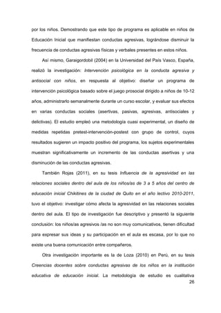 26
por los niños. Demostrando que este tipo de programa es aplicable en niños de
Educación Inicial que manifiestan conductas agresivas, lográndose disminuir la
frecuencia de conductas agresivas físicas y verbales presentes en estos niños.
Así mismo, Garaigordobil (2004) en la Universidad del País Vasco, España,
realizó la investigación: Intervención psicológica en la conducta agresiva y
antisocial con niños, en respuesta al objetivo: diseñar un programa de
intervención psicológica basado sobre el juego prosocial dirigido a niños de 10-12
años, administrarlo semanalmente durante un curso escolar, y evaluar sus efectos
en varias conductas sociales (asertivas, pasivas, agresivas, antisociales y
delictivas). El estudio empleó una metodología cuasi experimental, un diseño de
medidas repetidas pretest-intervención-postest con grupo de control, cuyos
resultados sugieren un impacto positivo del programa, los sujetos experimentales
muestran significativamente un incremento de las conductas asertivas y una
disminución de las conductas agresivas.
También Rojas (2011), en su tesis Influencia de la agresividad en las
relaciones sociales dentro del aula de los niños/as de 3 a 5 años del centro de
educación inicial Chikitines de la ciudad de Quito en el año lectivo 2010-2011,
tuvo el objetivo: investigar cómo afecta la agresividad en las relaciones sociales
dentro del aula. El tipo de investigación fue descriptivo y presentó la siguiente
conclusión: los niños/as agresivos /as no son muy comunicativos, tienen dificultad
para expresar sus ideas y su participación en el aula es escasa, por lo que no
existe una buena comunicación entre compañeros.
Otra investigación importante es la de Loza (2010) en Perú, en su tesis
Creencias docentes sobre conductas agresivas de los niños en la institución
educativa de educación inicial. La metodología de estudio es cualitativa
 