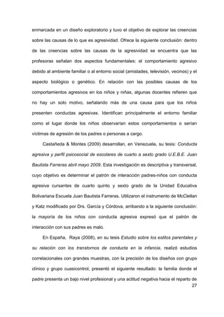 27
enmarcada en un diseño exploratorio y tuvo el objetivo de explorar las creencias
sobre las causas de lo que es agresividad. Ofrece la siguiente conclusión: dentro
de las creencias sobre las causas de la agresividad se encuentra que las
profesoras señalan dos aspectos fundamentales: el comportamiento agresivo
debido al ambiente familiar o al entorno social (amistades, televisión, vecinos) y el
aspecto biológico o genético. En relación con las posibles causas de los
comportamientos agresivos en los niños y niñas, algunas docentes refieren que
no hay un solo motivo, señalando más de una causa para que los niños
presenten conductas agresivas. Identifican principalmente el entorno familiar
como el lugar donde los niños observarían estos comportamientos o serían
víctimas de agresión de los padres o personas a cargo.
Castañeda & Montes (2009) desarrollan, en Venezuela, su tesis: Conducta
agresiva y perfil psicosocial de escolares de cuarto a sexto grado U.E.B.E. Juan
Bautista Farreras abril mayo 2009. Esta investigación es descriptiva y transversal,
cuyo objetivo es determinar el patrón de interacción padres-niños con conducta
agresiva cursantes de cuarto quinto y sexto grado de la Unidad Educativa
Bolivariana Escuela Juan Bautista Farreras. Utilizaron el instrumento de McClellan
y Katz modificado por Drs. García y Córdova, arribando a la siguiente conclusión:
la mayoría de los niños con conducta agresiva expresó que el patrón de
interacción con sus padres es malo.
En España, Raya (2008), en su tesis Estudio sobre los estilos parentales y
su relación con los transtornos de conducta en la infancia, realizó estudios
correlacionales con grandes muestras, con la precisión de los diseños con grupo
clínico y grupo cuasicontrol, presentó el siguiente resultado: la familia donde el
padre presenta un bajo nivel profesional y una actitud negativa hacia el reparto de
 