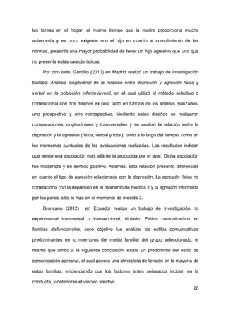 28
las tareas en el hogar, al mismo tiempo que la madre proporciona mucha
autonomía y es poco exigente con el hijo en cuanto al cumplimiento de las
normas, presenta una mayor probabilidad de tener un hijo agresivo que una que
no presenta estas características.
Por otro lado, Gordillo (2010) en Madrid realizó un trabajo de investigación
titulado: Análisis longitudinal de la relación entre depresión y agresión física y
verbal en la población infanto-juvenil, en el cual utilizó el método selectivo o
correlacional con dos diseños ex post facto en función de los análisis realizados:
uno prospectivo y otro retrospectivo. Mediante estos diseños se realizaron
comparaciones longitudinales y transversales y se analizó la relación entre la
depresión y la agresión (física, verbal y total), tanto a lo largo del tiempo, como en
los momentos puntuales de las evaluaciones realizadas. Los resultados indican
que existe una asociación más allá de la producida por el azar. Dicha asociación
fue moderada y en sentido positivo. Además, esta relación presentó diferencias
en cuanto al tipo de agresión relacionada con la depresión. La agresión física no
correlacionó con la depresión en el momento de medida 1 y la agresión informada
por los pares, sólo lo hizo en el momento de medida 3.
Broncano (2012) en Ecuador realizó un trabajo de investigación no
experimental transversal o transeccional, titulado: Estilos comunicativos en
familias disfuncionales, cuyo objetivo fue analizar los estilos comunicativos
predominantes en lo miembros del medio familiar del grupo seleccionado, el
mismo que arribó a la siguiente conclusión: existe un predominio del estilo de
comunicación agresivo, el cual genera una atmósfera de tensión en la mayoría de
estas familias, evidenciando que los factores antes señalados inciden en la
conducta, y deterioran el vínculo afectivo.
 