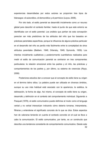 32
experiencias desarrolladas por estos autores se proponían tres tipos de
liderazgos: el autocrático, el democrático y el permisivo (Leyva, 2008).
Por otro lado, el estilo parental se desarrolló inicialmente como un recurso
global para describir el contexto familiar, hasta el punto de que este entorno se
identificaba con el estilo parental. Los análisis que partían de esta concepción
parecían ser más predictivos de los atributos del niño que los basados en
prácticas parentales específicas, porque la influencia de alguna práctica particular
en el desarrollo del niño se perdía más fácilmente entre la complejidad de otros
atributos parentales (Baldwin, 1948; Orlansky, 1949; Symonds, 1939). Los
intentos inicialmente cualitativos y posteriormente cuantitativos realizados para
medir el estilo de comunicación parental se centraron en tres componentes
particulares: la relación emocional entre los padres y el niño, las prácticas y
comportamientos de los padres y, por último, su sistema de creencias (Raya,
2008)
Posteriores estudios dan a conocer que el concepto de estilo tiene su origen
en el término latino stilus. La palabra puede ser utilizada en diversos ámbitos,
aunque su uso más habitual está asociado con la apariencia, la estética, la
delineación, la forma de algo. Así mismo, el concepto de estilo tiene su origen,
desarrollo y definición en el contexto del comportamiento individual. Siguiendo a
Pasquali (1978), el estilo comunicativo puede definirse el modo como el lenguaje
verbal y no verbal interactúan indicando cómo debería tomarse, interpretarse,
filtrarse y entenderse el significado concreto de lo que se dice. Estos aspectos
han de valorarse teniendo en cuenta el contexto concreto en el cual se lleva a
cabo la comunicación. El estilo comunicativo, por tanto, es un constructo que
describe una tendencia consistente de comportamiento comunicativo. Desde este
 